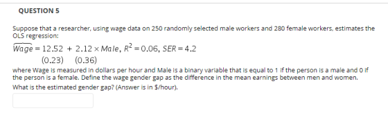 QUESTION 5 Suppose that a researcher, using wage data on 250 randomly selected male workers and 280 female workers, estimates