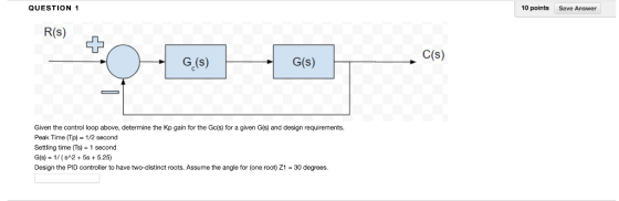 QUESTION 1 10 points a Answer R(s) C(s) G.(s) G(s) Given the control loop above, determine the Kp gain for the Gcis) for a gi