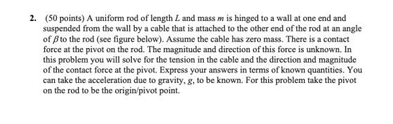 2. (50 points) A uniform rod of length L and mass m is hinged to a wall at one end and suspended from the wall by a cable tha