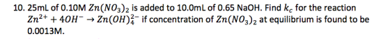 10. 25mL of 0.10M Zn(NO3)2 is added to 10.0mL of 0.65 NaOH. Find kc for the reaction Zn2+ +40H 0.0013M. Zn (OH) if concentrat