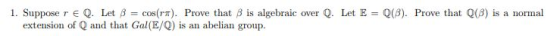 1. Suppose r E Q. Let β cos(m). Prove that β is algebraic over Q. Let E-Q(3). Prove that Q(3) is a normal extension of Q and