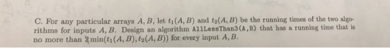 C. For any particular arrays A, B, let ti(A, B) and t2(A, B) be the running times of the two algo- rithms for inputs A, B. De