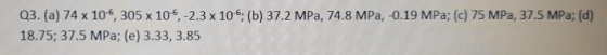 Q3. (a) 74 x 10, 305 x 105, -2.3 x 10-6: (b) 37.2 MPa, 74.8 MPa, -0.19 MPa; (c) 75 MPa, 37.5 MPa; (d) 18.75; 37.5 MPa; (e) 3.