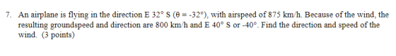 7. An airplane is flying in the direction E 32° (32), with airspeed of 875 km/h. Because of the wind, the resulting groundspe