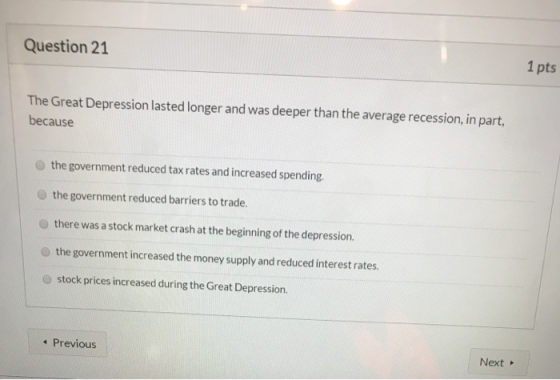 Question 21 1 pts The Great Depression lasted longer and was deeper than the average recession, in part, because the governme