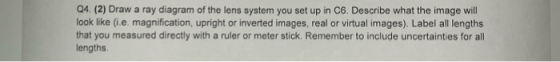 Q4 (2) Draw a ray diagram of the lens system you set up in C6. Describe what the image will ook like (i.e. magnification, upr
