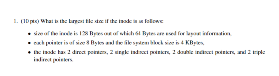 1. (10 pts) What is the largest file size if the inode is as follows: size of the inode is 128 Bytes out of which 64 Bytes ar
