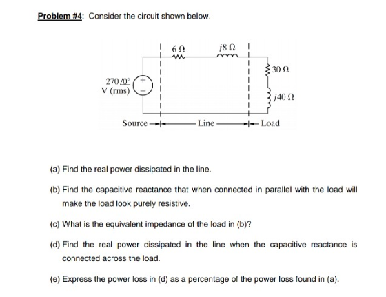 Problem #4: Consider the circuit shown below. 6Ω /8 Ω 302 2700 V (rms) 40 2 Source-Line Load (a) Find the real power dissipat