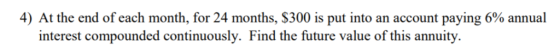 4) At the end of each month, for 24 months, $300 s put into an account paying 6% annual interest compounded continuously. Fin