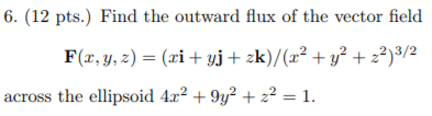 6. (12 pts.) Find the outward flux of the vector field F(r,y, ) (ri yj+ zk)/(x2 + y2 22)3/2 across the ellipsoid 4r2 +9y2 + z