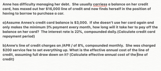 Anne has difficulty managing her debt. She usually carriess a balance on her credit card, has maxed out her $16,000 line of c