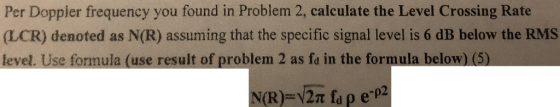 Per Doppler frequency you found in Problem 2, calculate the Level Crossing Rate (LCR) denoted as N(R) assuming that the speci