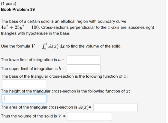 (1 point) Book Problem 39 The base of a certain solid is an elliptical region with boundary curve 4x2 25y2 100. Cross-section