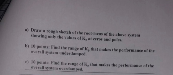 a) Draw a rough sketch of the root-locus of the above system showing only the values of Kp at zeros and poles. b) 10 points: