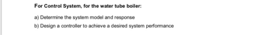For Control System, for the water tube boiler: a) Determine the system model and response b) Design a controller to achieve a