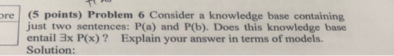 (5 points) Problem 6 Consider a just two sentences: P(a) and P(b). Does this knowledge base entail 3x P(x)? Solution: knowled
