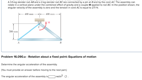 A 3.5-kg slender rod AB and a 2-kg slender rod BC are connected by a pin at Band by the cord AC. The assembly can rotate in a