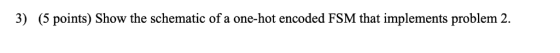 3) (5 points) Show the schematic of a one-hot encoded FSM that implements problem 2.