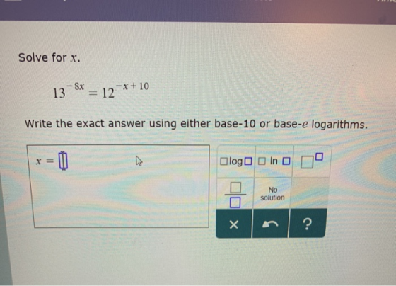 Solve for x. 8x 13 -x+10 12 Write the exact answer using either base-10 or base-e logarithms. log In O No solution ?
