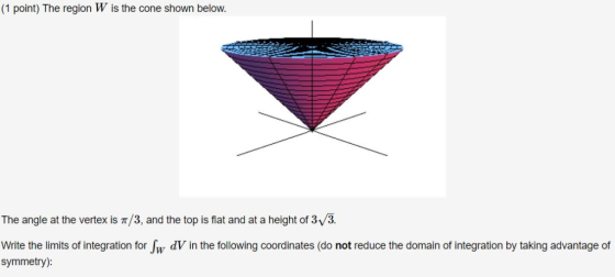 (1 point) The region W is the cone shown below. The angle at the vertex is T/3, and the top is flat and at a height of 3V3. 0