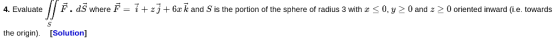 F. dS where F = i + zj+ 6e k and S is the portion of the sphere of radius 3 with 0, y 0 and z 0 oriented inward (i.e. towards