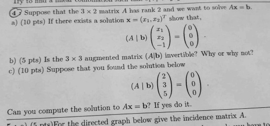 Iry to hhel ieal 4 Suppose that the 3 x 2 matrix A has rank 2 and we want to solve Ax b. a) (10 pts) If there exists a soluti