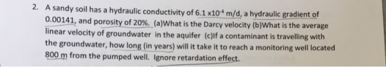 2. A sandy soil has a hydraulic conductivity of 6.1 x104 m/d, a hydraulic gradient of 0.00141, and porosity of 20%. (a)what i
