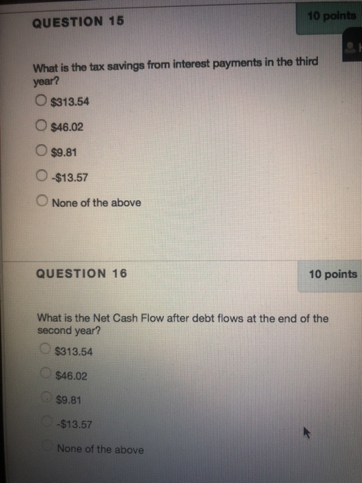 10 points QUESTION 15 What is the tax savings from interest payments in the third year? O $313.54 O $46.02 O $9.81 O -$13.57