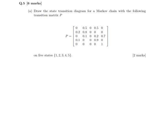 Q.5 6 marks Markov chain with the following (a) Draw the state transition diagram for transition matrix P 0 0.5 0 0.5 0 0.2 0