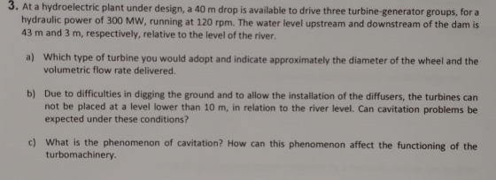 3. At a hydroelectric plant under design, a 40 m drop is available to drive three turbine-generator groups, for a hydraulic p