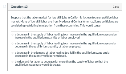 Question 13 1pts Suppose that the labor market for low skill jobs in California is close to a competitive labor market. Many
