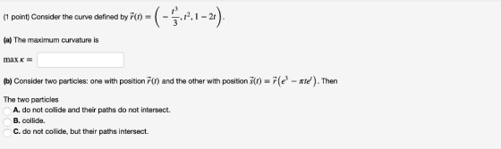 (1 point) Consider the curve defined by r()-(--t2, 1 -2t (a) The maximum curvature is max κ = (b) Consider two particles: one