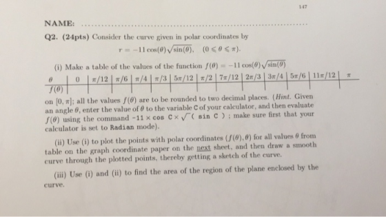 147 NAME: Q2. (24pts) Consider the curve given in polar coordinates by =-11 cos(0)/sin (0), (00) (i) Make a table of the valu