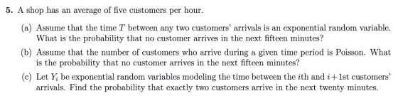 5. A shop has an average of five customers per hour. (a) Assume that the time T between any two customers arrivals is an exp