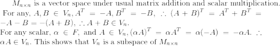 M_{n\times n} \textrm{ is a vector space under usual matrix addition and scalar multiplication.} \\ \textrm{ For any, } A,B \in V_n, A^T = - A, B^T=-B, \; \therefore (A+B)^T = A^T + B^T = - A - B = - (A+B), \; \therefore A+B \in V_n. \\ \textrm{For any scalar, } \alpha \in F, \textrm{ and } A \in V_n, (\alpha A)^T = \alpha A^T = \alpha(-A)= -\alpha A. \therefore \alpha A \in V_n. \textrm{ This shows that } V_n \textrm{ is a subspace of } M_{n\times n}