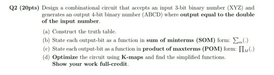 Q2 (20pts) Design a combinational ct that accepts an input 3-bit binary number (XYZ) and generates an output 4-bit binary num