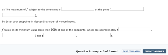 a) The maximum of f subject to the constraint is at the point b) Enter your endpoints in descending order of x-coordinates. f