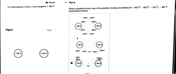 Part A Review The metal spheres n (Figure 1) aro charged to ± 300 V Selact a plausible contour map of the potential, showing