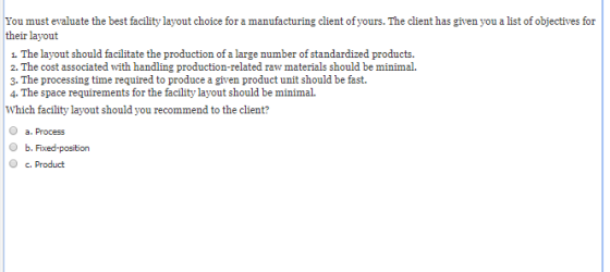 You must evaluate the best facility layout choice for a manufacturing client of yours. The client has given you a list of obj
