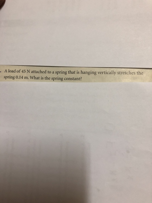 . A load of 45 N attached to a spring that is hanging vertically stretches the spring 0.14 m. What is the spring constant? C