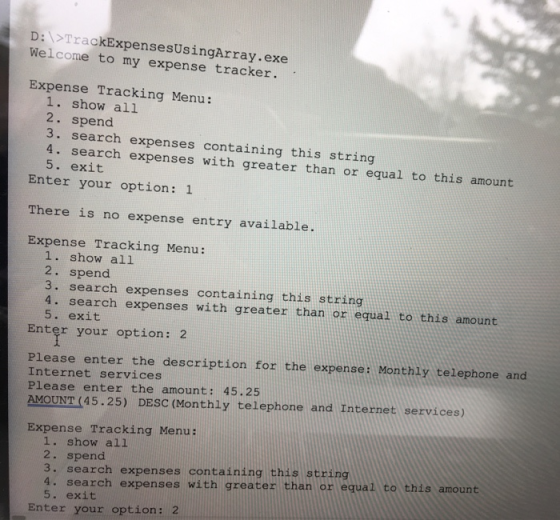 D:>TrackExpensesUsingArray.exe Welcome to my expense tracker. Expense Tracking Menu: 1. show all 2. spend 3. search expenses