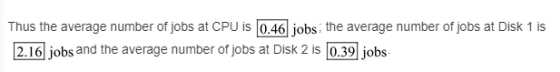Thus the average number of jobs at CPU is 0.46 jobs the average number of jobs at Disk 1 is 2.16 jobs and the average number