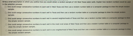 Write a brief description in which you outline how you would obtain a random sample of 102 West Texas water wells. Explain ho
