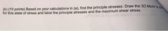 (b) (10 points) Based on your calculations in (a), find the principle stresses. Draw the 3D Mohrs ch for this state of stres
