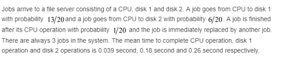 Jobs arrive to a file server consisting of a CPU, disk 1 and disk 2. A job goes from CPU to disk 1 with probability 13/20 and