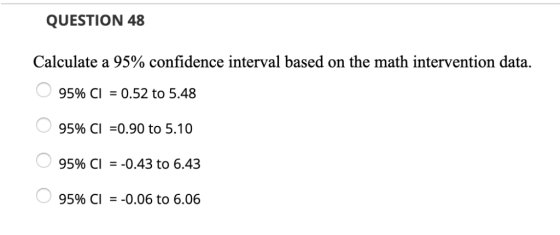 QUESTION 48 Calculate a 95% confidence interval based on the math intervention data. 95% CI -0.52 to 5.48 95% CI =0.90 to 5.1