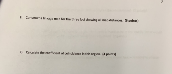 F. Construct a linkage map for the three loci showing all map distances. (6 points) G. Calculate the coefficient of coinciden