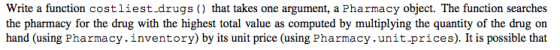 Write a function costliest.drugs ) that takes one argument, a Pharmacy object. The function searches the pharmacy for the dru