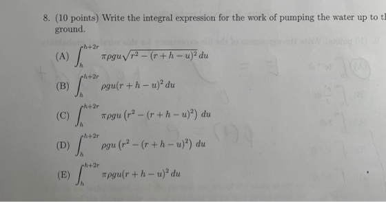 8. (10 points) Write the integral expression for the work of pumping the water up to th ground pgu(r +h - u)2 du h+2r h+2r h+