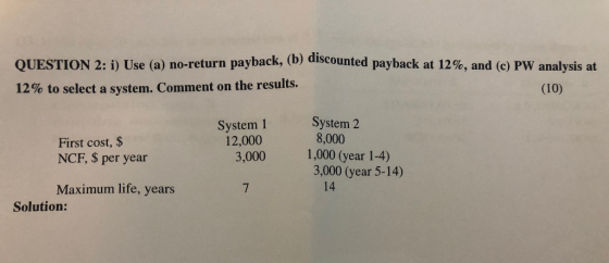 QUESTION 2: i) Use (a) no-return payback, (b) discounted payback at 12%, and (c) PW analysis at 12% to select a system. Comme